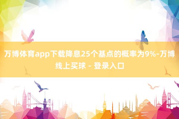 万博体育app下载降息25个基点的概率为9%-万博线上买球 - 登录入口