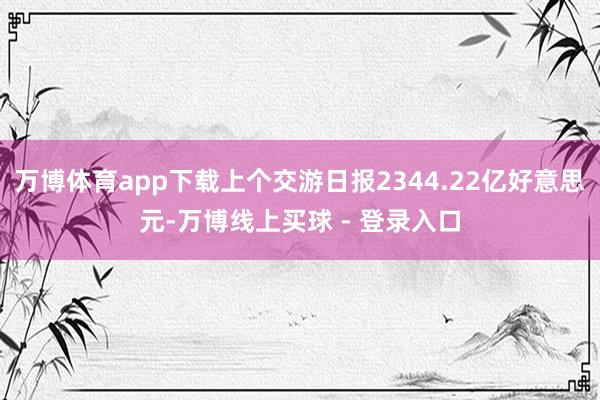 万博体育app下载上个交游日报2344.22亿好意思元-万博线上买球 - 登录入口