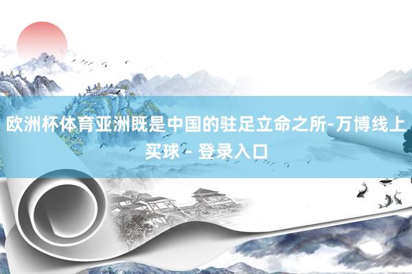 欧洲杯体育亚洲既是中国的驻足立命之所-万博线上买球 - 登录入口