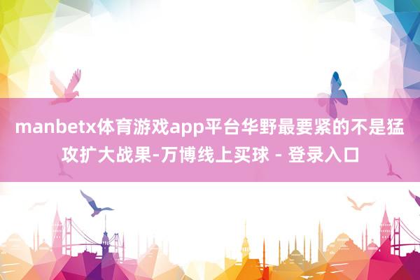 manbetx体育游戏app平台华野最要紧的不是猛攻扩大战果-万博线上买球 - 登录入口