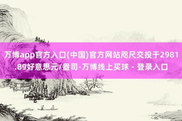 万博app官方入口(中国)官方网站咫尺交投于2981.89好意思元/盎司-万博线上买球 - 登录入口