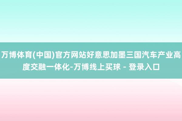 万博体育(中国)官方网站好意思加墨三国汽车产业高度交融一体化-万博线上买球 - 登录入口