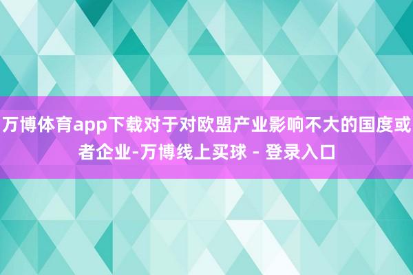 万博体育app下载对于对欧盟产业影响不大的国度或者企业-万博线上买球 - 登录入口