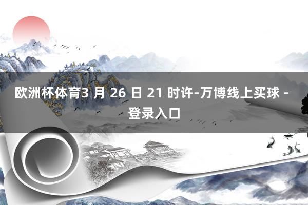 欧洲杯体育3 月 26 日 21 时许-万博线上买球 - 登录入口