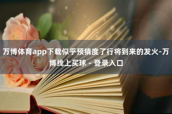 万博体育app下载似乎预猜度了行将到来的发火-万博线上买球 - 登录入口