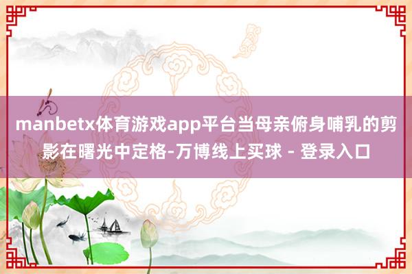 manbetx体育游戏app平台当母亲俯身哺乳的剪影在曙光中定格-万博线上买球 - 登录入口
