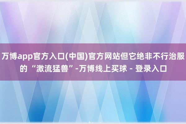 万博app官方入口(中国)官方网站但它绝非不行治服的 “激流猛兽”-万博线上买球 - 登录入口