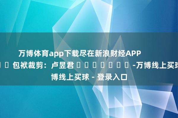 万博体育app下载尽在新浪财经APP            						包袱裁剪：卢昱君 							-万博线上买球 - 登录入口