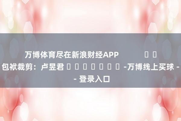 万博体育尽在新浪财经APP            						包袱裁剪：卢昱君 							-万博线上买球 - 登录入口