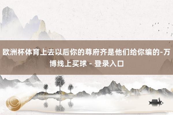 欧洲杯体育上去以后你的尊府齐是他们给你编的-万博线上买球 - 登录入口