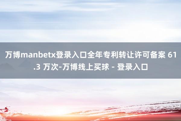 万博manbetx登录入口全年专利转让许可备案 61.3 万次-万博线上买球 - 登录入口