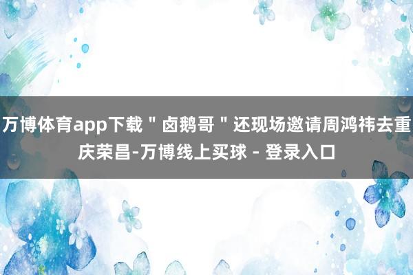 万博体育app下载＂卤鹅哥＂还现场邀请周鸿祎去重庆荣昌-万博线上买球 - 登录入口