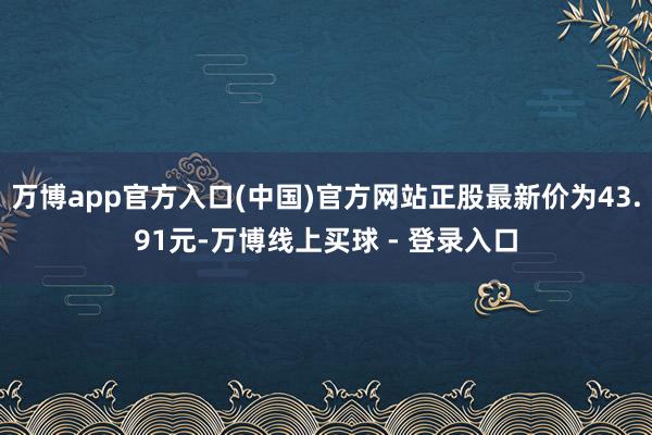 万博app官方入口(中国)官方网站正股最新价为43.91元-万博线上买球 - 登录入口