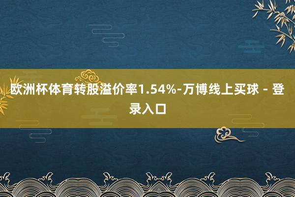 欧洲杯体育转股溢价率1.54%-万博线上买球 - 登录入口