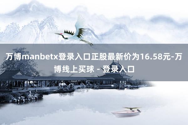 万博manbetx登录入口正股最新价为16.58元-万博线上买球 - 登录入口