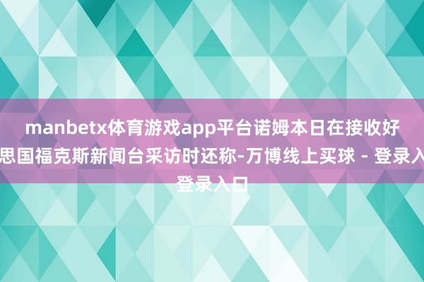 manbetx体育游戏app平台诺姆本日在接收好意思国福克斯新闻台采访时还称-万博线上买球 - 登录入口