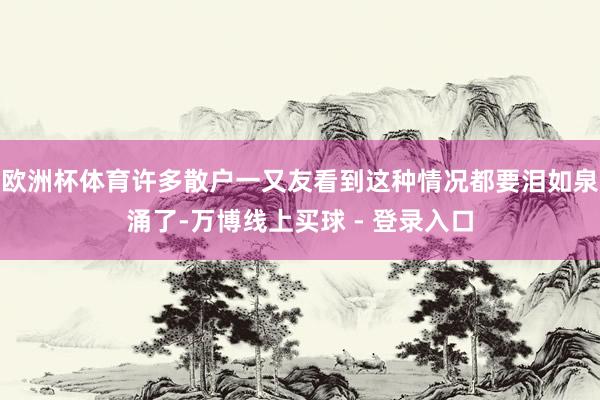 欧洲杯体育许多散户一又友看到这种情况都要泪如泉涌了-万博线上买球 - 登录入口
