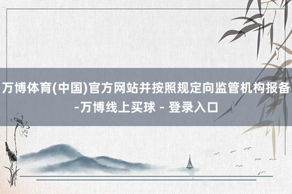 万博体育(中国)官方网站并按照规定向监管机构报备-万博线上买球 - 登录入口