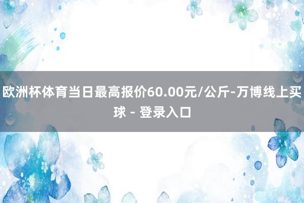 欧洲杯体育当日最高报价60.00元/公斤-万博线上买球 - 登录入口