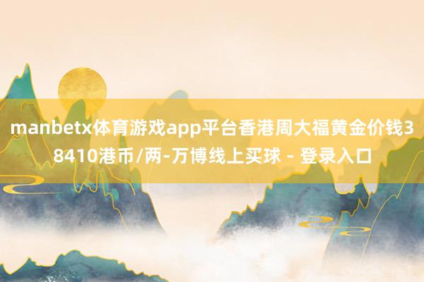 manbetx体育游戏app平台香港周大福黄金价钱38410港币/两-万博线上买球 - 登录入口