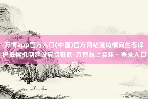 万博app官方入口(中国)官方网站流域横向生态保护抵偿机制建设真切鼓吹-万博线上买球 - 登录入口