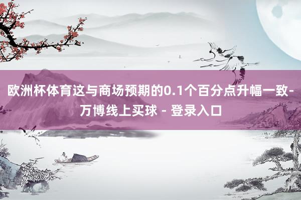 欧洲杯体育这与商场预期的0.1个百分点升幅一致-万博线上买球 - 登录入口