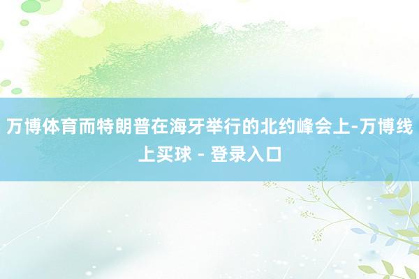 万博体育而特朗普在海牙举行的北约峰会上-万博线上买球 - 登录入口