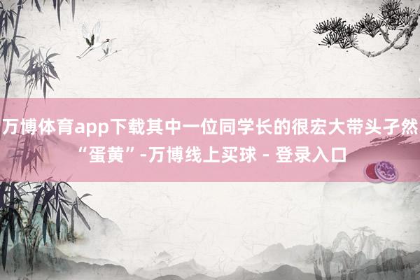 万博体育app下载其中一位同学长的很宏大带头孑然“蛋黄”-万博线上买球 - 登录入口