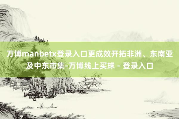 万博manbetx登录入口更成效开拓非洲、东南亚及中东市集-万博线上买球 - 登录入口