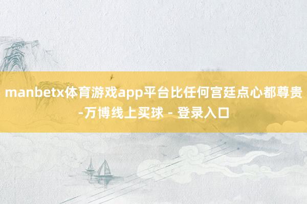 manbetx体育游戏app平台比任何宫廷点心都尊贵-万博线上买球 - 登录入口
