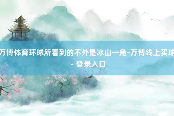 万博体育环球所看到的不外是冰山一角-万博线上买球 - 登录入口