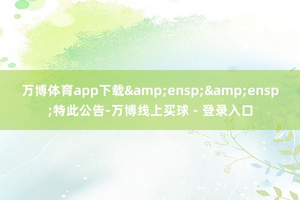 万博体育app下载&ensp;&ensp;特此公告-万博线上买球 - 登录入口