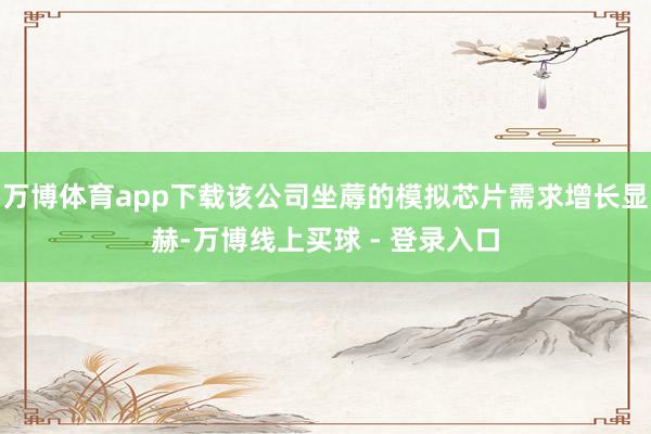万博体育app下载该公司坐蓐的模拟芯片需求增长显赫-万博线上买球 - 登录入口