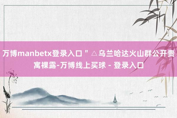 万博manbetx登录入口＂△乌兰哈达火山群公开贵寓裸露-万博线上买球 - 登录入口