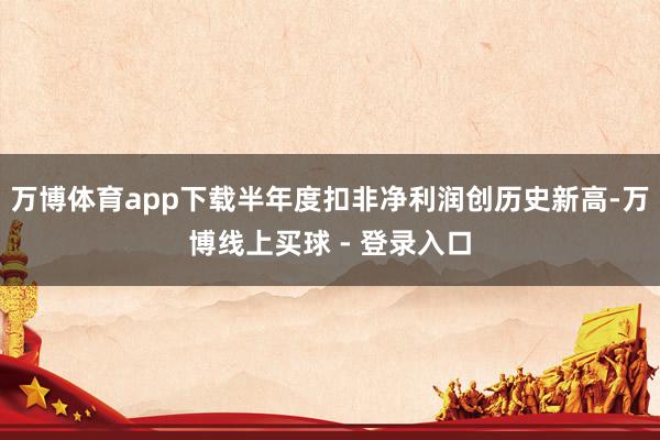 万博体育app下载半年度扣非净利润创历史新高-万博线上买球 - 登录入口