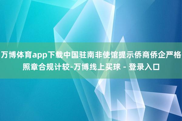 万博体育app下载中国驻南非使馆提示侨商侨企严格照章合规计较-万博线上买球 - 登录入口