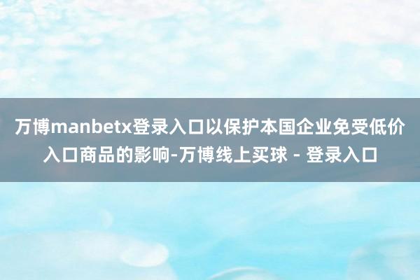 万博manbetx登录入口以保护本国企业免受低价入口商品的影响-万博线上买球 - 登录入口