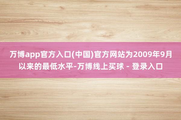 万博app官方入口(中国)官方网站为2009年9月以来的最低水平-万博线上买球 - 登录入口