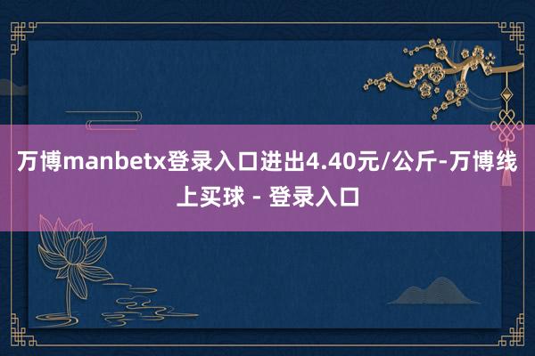 万博manbetx登录入口进出4.40元/公斤-万博线上买球 - 登录入口