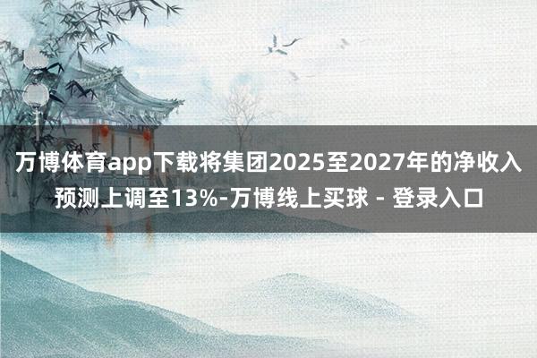 万博体育app下载将集团2025至2027年的净收入预测上调至13%-万博线上买球 - 登录入口