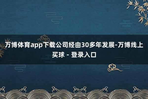 万博体育app下载  公司经由30多年发展-万博线上买球 - 登录入口