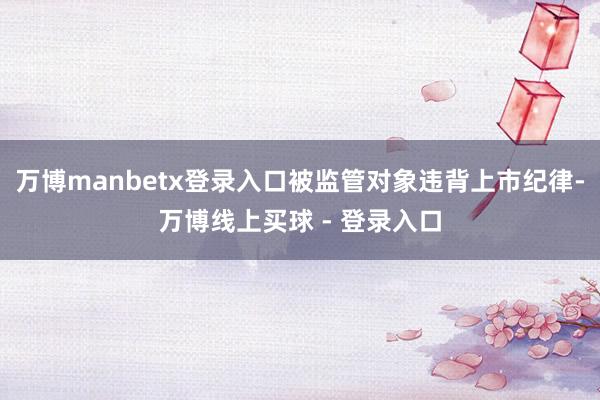 万博manbetx登录入口被监管对象违背上市纪律-万博线上买球 - 登录入口