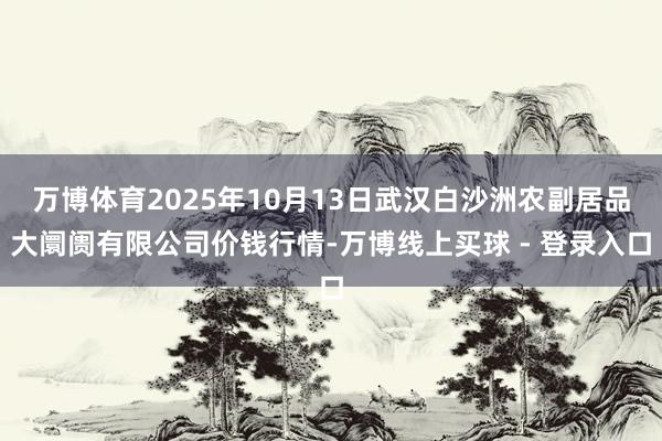 万博体育2025年10月13日武汉白沙洲农副居品大阛阓有限公司价钱行情-万博线上买球 - 登录入口
