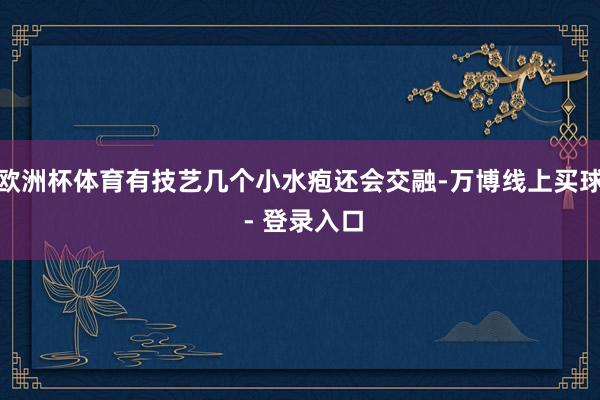 欧洲杯体育有技艺几个小水疱还会交融-万博线上买球 - 登录入口