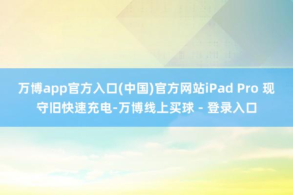 万博app官方入口(中国)官方网站iPad Pro 现守旧快速充电-万博线上买球 - 登录入口