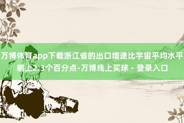 万博体育app下载浙江省的出口增速比宇宙平均水平朝上2.3个百分点-万博线上买球 - 登录入口
