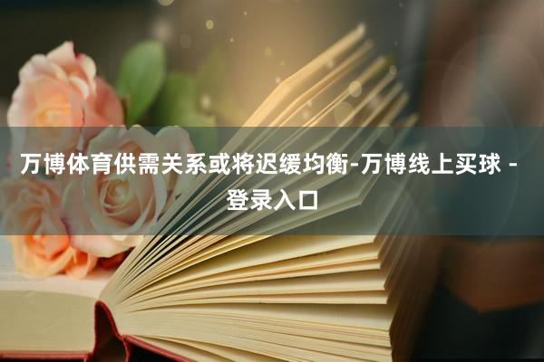 万博体育供需关系或将迟缓均衡-万博线上买球 - 登录入口