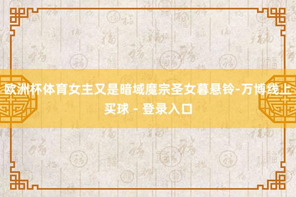 欧洲杯体育女主又是暗域魔宗圣女暮悬铃-万博线上买球 - 登录入口