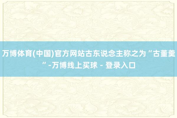 万博体育(中国)官方网站古东说念主称之为“古董羹”-万博线上买球 - 登录入口