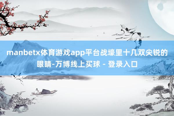 manbetx体育游戏app平台战壕里十几双尖锐的眼睛-万博线上买球 - 登录入口